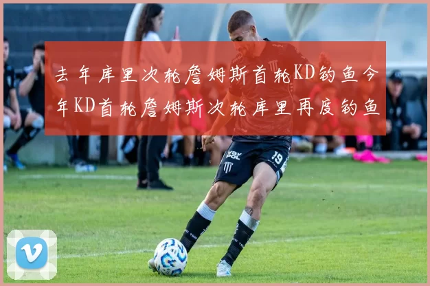 去年库里次轮詹姆斯首轮KD钓鱼今年KD首轮詹姆斯次轮库里再度钓鱼的奇妙对比